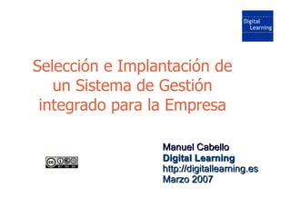 Selección e Implantación de
   un Sistema de Gestión
 integrado para la Empresa

                 Manuel Cabello
                 Digital Learning
                 http://digitallearning.es
                 Marzo 2007
 