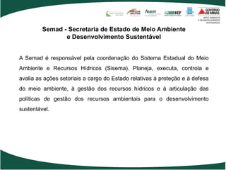 Semad - Secretaria de Estado de Meio Ambiente
                e Desenvolvimento Sustentável


A Semad é responsável pela coordenação do Sistema Estadual do Meio
Ambiente e Recursos Hídricos (Sisema). Planeja, executa, controla e
avalia as ações setoriais a cargo do Estado relativas à proteção e à defesa
do meio ambiente, à gestão dos recursos hídricos e à articulação das
políticas de gestão dos recursos ambientais para o desenvolvimento
sustentável.
 