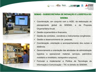 SEMAD - SUBSECRETARIA DE INOVAÇÃO E LOGÍSTICA DO
                               SISEMA
 Coordenação, em conjunto com a AGEI, da elaboração do
   planejamento       global   do     SISEMA,      e   da    Proposta
   Orçamentária Anual;
 Gestão orçamentária e financeira;
 Gestão de contratos , convênios e instrumentos congêneres;
 Gestão e desenvolvimento de pessoas;
 Coordenação, orientação e acompanhamento dos cursos a
   distância;
 Gerenciamento e orientação das atividades de administração
   logística    e   operacional:    material,   serviços,   patrimônio
   mobiliário e imobiliário, transporte e arquivos;
 Formular e implementar a Política de Tecnologia da
   Informação e Comunicação – TIC no âmbito do SISEMA.
 