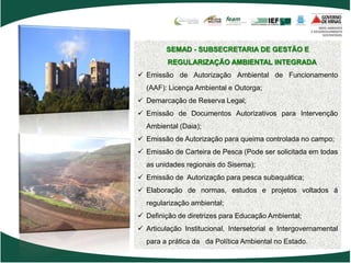 SEMAD - SUBSECRETARIA DE GESTÃO E
         REGULARIZAÇÃO AMBIENTAL INTEGRADA
 Emissão de Autorização Ambiental de Funcionamento
  (AAF): Licença Ambiental e Outorga;
 Demarcação de Reserva Legal;
 Emissão de Documentos Autorizativos para Intervenção
  Ambiental (Daia);
 Emissão de Autorização para queima controlada no campo;
 Emissão de Carteira de Pesca (Pode ser solicitada em todas
  as unidades regionais do Sisema);
 Emissão de Autorização para pesca subaquática;
 Elaboração de normas, estudos e projetos voltados á
  regularização ambiental;
 Definição de diretrizes para Educação Ambiental;
 Articulação Institucional, Intersetorial e Intergovernamental
  para a prática da da Política Ambiental no Estado.
 