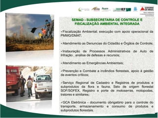 SEMAD - SUBSECRETARIA DE CONTROLE E
        FISCALIZAÇÃO AMBIENTAL INTEGRADA

Fiscalização   Ambiental; execução com apoio operacional da
PMMG/DMAT;

Atendimento    as Denuncias do Cidadão e Órgãos de Controle;

Instauração    de Processos Administrativos de Auto de
Infração , análise de defesas e recursos;

Atendimento    as Emergências Ambientais;

Prevenção  e Combate a incêndios florestais, apoio à gestão
de eventos críticos;

Serviço   Regional de Cadastro e Registros de produtos e
subprodutos da flora e fauna, Selo de origem florestal
SOF/SOFEX, Registro e porte de motoserras, motopodas,
tratores e similares;

GCA   Eletrônica - documento obrigatório para o controle do
transporte, armazenamento e consumo de produtos e
subprodutos florestais.
 