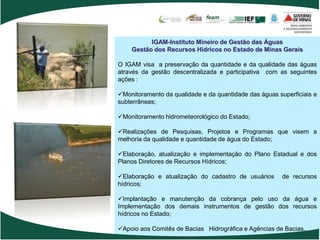 IGAM-Instituto Mineiro de Gestão das Águas
    Gestão dos Recursos Hídricos no Estado de Minas Gerais

O IGAM visa a preservação da quantidade e da qualidade das águas
através da gestão descentralizada e participativa com as seguintes
ações :

Monitoramento da qualidade e da quantidade das águas superficiais e
subterrâneas;

Monitoramento hidrometeorológico do Estado;

Realizações de Pesquisas, Projetos e Programas que visem a
melhoria da qualidade e quantidade de água do Estado;

Elaboração, atualização e implementação do Plano Estadual e dos
Planos Diretores de Recursos Hídricos;

Elaboração e atualização do cadastro de usuários       de recursos
hídricos;

Implantação e manutenção da cobrança pelo uso da água e
Implementação dos demais instrumentos de gestão dos recursos
hídricos no Estado;

Apoio aos Comitês de Bacias Hidrográfica e Agências de Bacias.
 