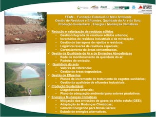 FEAM - Fundação Estadual do Meio Ambiente
    Gestão de Resíduos e Efluentes, Qualidade do Ar e do Solo,
      Produção Sustentável , Energia e Mudanças Climáticas

 Redução e valorização de resíduos sólidos
    • Gestão Integrada de resíduos sólidos urbanos;
    • Inventários de resíduos industriais e da mineração;
    • Gestão de barragens de rejeitos e resíduos;
    • Logística reversa de resíduos especiais;
    • Gerenciamento de áreas contaminadas.
 Gestão da Qualidade do Ar e de Emissões Atmosféricas
    • Rede de monitoramento da qualidade do ar;
    • Padrões de emissão.
 Qualidade do solo
    • Valores de referência;
    • Gestão de áreas degradadas.
 Gestão de Efluentes
    • Planos de incremento do tratamento de esgotos sanitários;
    • Gestão da qualidade de efluentes industriais.
 Produção Sustentável
    • Diagnósticos setoriais;
    • Plano de adequação ambiental para setores produtivos.
 Energia e Mudanças Climáticas
    • Mitigação das emissões de gases de efeito estufa (GEE);
    • Adaptação às Mudanças Climáticas;
    • Cenário Energético para Minas Gerais;
    • Estudo de energias alternativas.
 