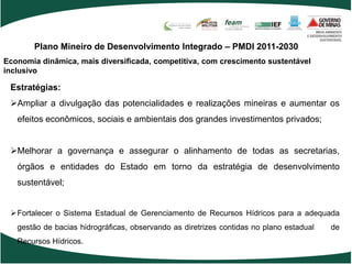 Plano Mineiro de Desenvolvimento Integrado – PMDI 2011-2030
Economia dinâmica, mais diversificada, competitiva, com crescimento sustentável
inclusivo

 Estratégias:
 Ampliar a divulgação das potencialidades e realizações mineiras e aumentar os
   efeitos econômicos, sociais e ambientais dos grandes investimentos privados;


 Melhorar a governança e assegurar o alinhamento de todas as secretarias,
   órgãos e entidades do Estado em torno da estratégia de desenvolvimento
   sustentável;


 Fortalecer o Sistema Estadual de Gerenciamento de Recursos Hídricos para a adequada
   gestão de bacias hidrográficas, observando as diretrizes contidas no plano estadual   de
   Recursos Hídricos.
 