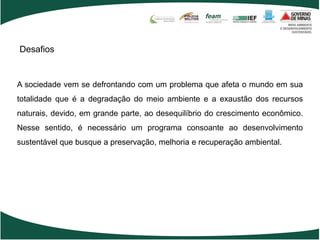 Desafios


A sociedade vem se defrontando com um problema que afeta o mundo em sua
totalidade que é a degradação do meio ambiente e a exaustão dos recursos
naturais, devido, em grande parte, ao desequilíbrio do crescimento econômico.
Nesse sentido, é necessário um programa consoante ao desenvolvimento
sustentável que busque a preservação, melhoria e recuperação ambiental.
 