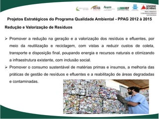 Projetos Estratégicos do Programa Qualidade Ambiental - PPAG 2012 à 2015

Redução e Valorização de Resíduos

 Promover a redução na geração e a valorização dos resíduos e efluentes, por
  meio da reutilização e reciclagem, com vistas a reduzir custos de coleta,
  transporte e disposição final, poupando energia e recursos naturais e otimizando
  a infraestrutura existente, com inclusão social.
 Promover o consumo sustentável de matérias primas e insumos, a melhoria das
  práticas de gestão de resíduos e efluentes e a reabilitação de áreas degradadas
  e contaminadas.
 