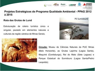 Projetos Estratégicos do Programa Qualidade Ambiental - PPAG 2012
à 2015
                                                                          PE Sumidouro
Rota das Grutas de Lund

Estruturação   de   roteiro   turístico    único   e
singular, pautado em elementos naturais e
culturais da região cárstica de Minas Gerais.


                 Gruta da Lapinha

                                          Circuito: Museu de Ciências Naturais da PUC Minas
                                          (Belo Horizonte), as Grutas Lapinha (Lagoa Santa),
                                          Maquiné (Cordisburgo), Rei do Mato (Sete Lagoas) e
                                          Parque Estadual do Sumidouro (Lagoa Santa/Pedro
                                          Leopoldo)
 
