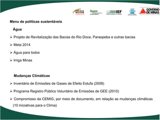 POLÍCIA
                                       MILITAR
                                       DE MINAS GERAIS
                                       Nossa profissão, sua vida.




Menu de políticas sustentáveis

 Água

 Projeto de Revitalização das Bacias do Rio Doce, Paraopeba e outras bacias

 Meta 2014

 Água para todos

 Irriga Minas



  Mudanças Climáticas

 Inventário de Emissões de Gases de Efeito Estufa (2008)

 Programa Registro Público Voluntário de Emissões de GEE (2010)

 Compromisso da CEMIG, por meio de documento, em relação as mudanças climáticas
 (10 iniciativas para o Clima)
 