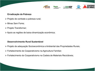 POLÍCIA
                                         MILITAR
                                         DE MINAS GERAIS
                                         Nossa profissão, sua vida.




  Erradicação da Pobreza

 Projeto de combate a pobreza rural;

 Minas Sem Fome;

 Projeto Transformar;

 Apoio as regiões de baixa dinamização econômica;



  Desenvolvimento Rural Sustentável

 Projeto de adequação Socioeconômica e Ambiental das Propriedades Rurais;

 Fortalecimento do Cooperativismo na Agricultura Familiar;

 Fortalecimento do Cooperativismo na Cadeia de Materiais Recicláveis;
 