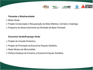 POLÍCIA
                                       MILITAR
                                       DE MINAS GERAIS
                                       Nossa profissão, sua vida.




  Florestas e Biodiversidade
 Bolsa Verde;
 Projeto Conservação e Recuperação da Mata Atlântica, Cerrado e Caatinga;
 Programa de Desenvolvimento da Atividade de Base Florestal;



  Economia Verde/Emprego Verde

 Projeto de inclusão Produtiva;

 Projeto de Promoção da Economia Popular Solidária;
 Rede Mineira de Microcrédito;
 Política Estadual de Fomento a Economia Popular Solidária;
 