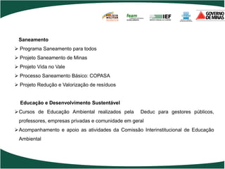 POLÍCIA
                                      MILITAR
                                      DE MINAS GERAIS
                                      Nossa profissão, sua vida.




 Saneamento
 Programa Saneamento para todos
 Projeto Saneamento de Minas
 Projeto Vida no Vale
 Processo Saneamento Básico: COPASA
 Projeto Redução e Valorização de resíduos


  Educação e Desenvolvimento Sustentável
Cursos de Educação Ambiental realizados pela                      Deduc para gestores públicos,
 professores, empresas privadas e comunidade em geral
Acompanhamento e apoio as atividades da Comissão Interinstitucional de Educação
 Ambiental
 