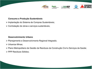 POLÍCIA
                                       MILITAR
                                       DE MINAS GERAIS
                                       Nossa profissão, sua vida.




  Consumo e Produção Sustentáveis
 Implantação do Sistema de Compras Sustentáveis;
 Contratação de obras e serviços sustentáveis;




  Desenvolvimento Urbano
 Planejamento e Desenvolvimento Regional Integrado;
 Urbanize Minas;
 Plano Metropolitano de Gestão de Resíduos da Construção Civil e Serviços da Saúde;
 PPP Resíduos Sólidos;
 