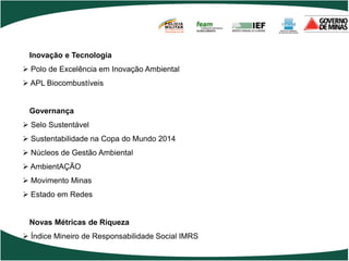 POLÍCIA
                                      MILITAR
                                      DE MINAS GERAIS
                                      Nossa profissão, sua vida.




 Inovação e Tecnologia
 Polo de Excelência em Inovação Ambiental
 APL Biocombustíveis


 Governança
 Selo Sustentável
 Sustentabilidade na Copa do Mundo 2014
 Núcleos de Gestão Ambiental
 AmbientAÇÃO
 Movimento Minas
 Estado em Redes


 Novas Métricas de Riqueza
 Índice Mineiro de Responsabilidade Social IMRS
 