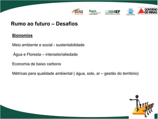 POLÍCIA
                                    MILITAR
                                    DE MINAS GERAIS
                                    Nossa profissão, sua vida.




Rumo ao futuro – Desafios

Bionomios

Meio ambiente e social - sustentabilidade

Água e Floresta – intersetorialiedade

Economia de baixo carbono

Métricas para qualidade ambiental ( água, solo, ar – gestão do território)
 