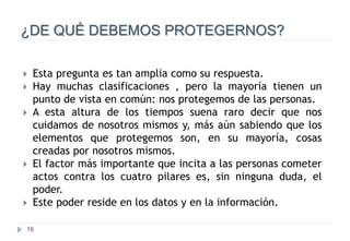 16
¿DE QUÉ DEBEMOS PROTEGERNOS?
 Esta pregunta es tan amplia como su respuesta.
 Hay muchas clasificaciones , pero la mayoría tienen un
punto de vista en común: nos protegemos de las personas.
 A esta altura de los tiempos suena raro decir que nos
cuidamos de nosotros mismos y, más aún sabiendo que los
elementos que protegemos son, en su mayoría, cosas
creadas por nosotros mismos.
 El factor más importante que incita a las personas cometer
actos contra los cuatro pilares es, sin ninguna duda, el
poder.
 Este poder reside en los datos y en la información.
 