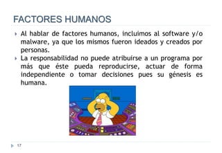17
FACTORES HUMANOS
 Al hablar de factores humanos, incluimos al software y/o
malware, ya que los mismos fueron ideados y creados por
personas.
 La responsabilidad no puede atribuirse a un programa por
más que éste pueda reproducirse, actuar de forma
independiente o tomar decisiones pues su génesis es
humana.
 