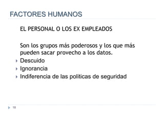 18
FACTORES HUMANOS
EL PERSONAL O LOS EX EMPLEADOS
Son los grupos más poderosos y los que más
pueden sacar provecho a los datos.
 Descuido
 Ignorancia
 Indiferencia de las politicas de seguridad
 