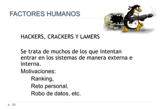 20
FACTORES HUMANOS
HACKERS, CRACKERS Y LAMERS
Se trata de muchos de los que intentan
entrar en los sistemas de manera externa e
interna.
Motivaciones:
Ranking,
Reto personal,
Robo de datos, etc.
 