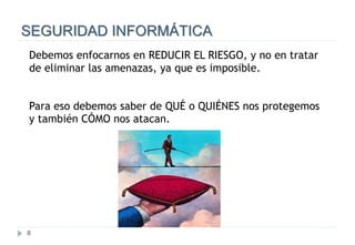 8
SEGURIDAD INFORMÁTICA
Debemos enfocarnos en REDUCIR EL RIESGO, y no en tratar
de eliminar las amenazas, ya que es imposible.
Para eso debemos saber de QUÉ o QUIÉNES nos protegemos
y también CÓMO nos atacan.
 