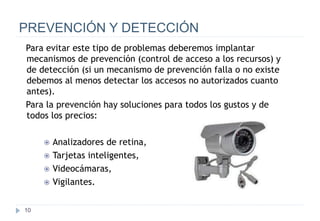 10
PREVENCIÓN Y DETECCIÓN
Para evitar este tipo de problemas deberemos implantar
mecanismos de prevención (control de acceso a los recursos) y
de detección (si un mecanismo de prevención falla o no existe
debemos al menos detectar los accesos no autorizados cuanto
antes).
Para la prevención hay soluciones para todos los gustos y de
todos los precios:
 Analizadores de retina,
 Tarjetas inteligentes,
 Videocámaras,
 Vigilantes.
 