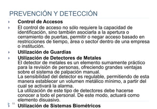 11
PREVENCIÓN Y DETECCIÓN
 Control de Accesos
 El control de acceso no sólo requiere la capacidad de
identificación, sino también asociarla a la apertura o
cerramiento de puertas, permitir o negar acceso basado en
restricciones de tiempo, área o sector dentro de una empresa
o institución.
 Utilización de Guardias
 Utilización de Detectores de Metales
El detector de metales es un elemento sumamente práctico
para la revisión de personas, ofreciendo grandes ventajas
sobre el sistema de palpación manual.
La sensibilidad del detector es regulable, permitiendo de esta
manera establecer un volumen metálico mínimo, a partir del
cual se activará la alarma.
La utilización de este tipo de detectores debe hacerse
conocer a todo el personal. De este modo, actuará como
elemento disuasivo.
 Utilización de Sistemas Biométricos
 