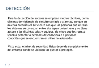 12
DETECCIÓN
Para la detección de accesos se emplean medios técnicos, como
cámaras de vigilancia de circuito cerrado o alarmas, aunque en
muchos entornos es suficiente con qué las personas que utilizan
los sistemas se conozcan entre si y sepan quien tiene y no tiene
acceso a las distintas salas y equipos, de modo que les resulte
sencillo detectar a personas desconocidas o a personas
conocidas que se encuentran en sitios no adecuados.
Visto esto, el nivel de seguridad física depende completamente
del entorno donde se ubiquen los puntos a proteger.
 