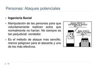 14
Personas: Ataques potenciales
 Ingeniería Social
 Manipulación de las personas para que
voluntariamente realicen actos que
normalmente no harían. No siempre es
tan perjudicial: vendedor.
 Es el método de ataque mas sencillo,
menos peligroso para el atacante y uno
de los más efectivos.
 