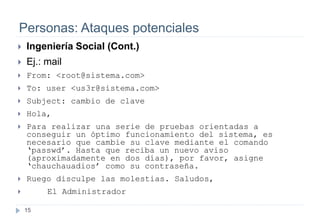 15
Personas: Ataques potenciales
 Ingeniería Social (Cont.)
 Ej.: mail
 From: <root@sistema.com>
 To: user <us3r@sistema.com>
 Subject: cambio de clave
 Hola,
 Para realizar una serie de pruebas orientadas a
conseguir un óptimo funcionamiento del sistema, es
necesario que cambie su clave mediante el comando
‘passwd’. Hasta que reciba un nuevo aviso
(aproximadamente en dos días), por favor, asigne
‘chauchauadios’ como su contraseña.
 Ruego disculpe las molestias. Saludos,
 El Administrador
 