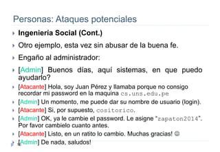16
Personas: Ataques potenciales
 Ingeniería Social (Cont.)
 Otro ejemplo, esta vez sin abusar de la buena fe.
 Engaño al administrador:
 [Admin] Buenos días, aquí sistemas, en que puedo
ayudarlo?
 [Atacante] Hola, soy Juan Pérez y llamaba porque no consigo
recordar mi password en la maquina cs.uns.edu.pe
 [Admin] Un momento, me puede dar su nombre de usuario (login).
 [Atacante] Si, por supuesto, cositorico.
 [Admin] OK, ya le cambie el password. Le asigne “zapaton2014”.
Por favor cambielo cuanto antes.
 [Atacante] Listo, en un ratito lo cambio. Muchas gracias! 
 [Admin] De nada, saludos!
 