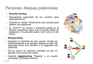22
Personas: Ataques potenciales
 Shoulder Surfing
 Nuevamente ingenuidad de los usuarios (plus
seguridad física).
 Consiste en “espiar” físicamente a los usuarios para
obtener sus passwords.
 Ej.: Post-it™ en monitor o password escrito en el
teclado, programas viejos que no ocultan tecleo de
password, o el atacante puede mirar como el otro
teclea.
 Masquerading
 Suplantar la identidad de otro usuario. Puede ser
electrónicamente o en persona (ataque no solo a la
seguridad física sino también a la seguridad del
personal).
 No es común en entornos normales ya que en
general “nos conocemos todos”.
 Variante: piggybacking. “Pegarse” a un usuario
autorizado. Ej: Ocean’s Eleven.
 