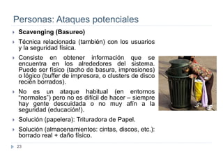 23
Personas: Ataques potenciales
 Scavenging (Basureo)
 Técnica relacionada (también) con los usuarios
y la seguridad física.
 Consiste en obtener información que se
encuentra en los alrededores del sistema.
Puede ser físico (tacho de basura, impresiones)
o lógico (buffer de impresora, o clusters de disco
recién borrados).
 No es un ataque habitual (en entornos
“normales”) pero no es difícil de hacer – siempre
hay gente descuidada o no muy afín a la
seguridad (educación!).
 Solución (papelera): Trituradora de Papel.
 Solución (almacenamientos: cintas, discos, etc.):
borrado real + daño físico.
 