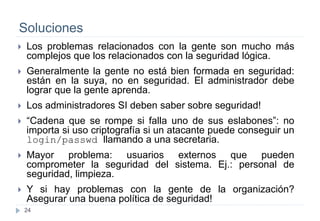 24
Soluciones
 Los problemas relacionados con la gente son mucho más
complejos que los relacionados con la seguridad lógica.
 Generalmente la gente no está bien formada en seguridad:
están en la suya, no en seguridad. El administrador debe
lograr que la gente aprenda.
 Los administradores SI deben saber sobre seguridad!
 “Cadena que se rompe si falla uno de sus eslabones”: no
importa si uso criptografía si un atacante puede conseguir un
login/passwd llamando a una secretaria.
 Mayor problema: usuarios externos que pueden
comprometer la seguridad del sistema. Ej.: personal de
seguridad, limpieza.
 Y si hay problemas con la gente de la organización?
Asegurar una buena política de seguridad!
 