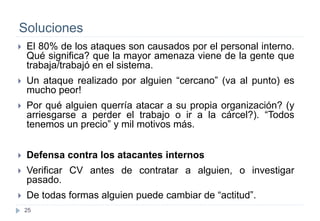 25
Soluciones
 El 80% de los ataques son causados por el personal interno.
Qué significa? que la mayor amenaza viene de la gente que
trabaja/trabajó en el sistema.
 Un ataque realizado por alguien “cercano” (va al punto) es
mucho peor!
 Por qué alguien querría atacar a su propia organización? (y
arriesgarse a perder el trabajo o ir a la cárcel?). “Todos
tenemos un precio” y mil motivos más.
 Defensa contra los atacantes internos
 Verificar CV antes de contratar a alguien, o investigar
pasado.
 De todas formas alguien puede cambiar de “actitud”.
 