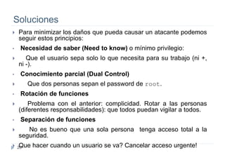 26
Soluciones
 Para minimizar los daños que pueda causar un atacante podemos
seguir estos principios:
• Necesidad de saber (Need to know) o mínimo privilegio:
 Que el usuario sepa solo lo que necesita para su trabajo (ni +,
ni -).
• Conocimiento parcial (Dual Control)
 Que dos personas sepan el password de root.
• Rotación de funciones
 Problema con el anterior: complicidad. Rotar a las personas
(diferentes responsabilidades): que todos puedan vigilar a todos.
• Separación de funciones
 No es bueno que una sola persona tenga acceso total a la
seguridad.
 Que hacer cuando un usuario se va? Cancelar acceso urgente!
 