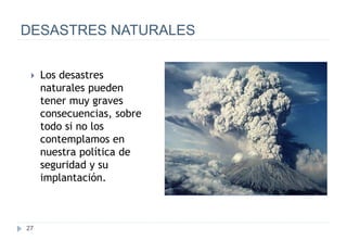 27
DESASTRES NATURALES
 Los desastres
naturales pueden
tener muy graves
consecuencias, sobre
todo si no los
contemplamos en
nuestra política de
seguridad y su
implantación.
 