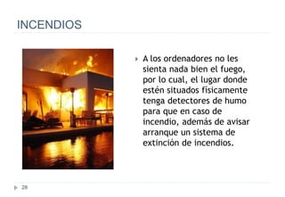 28
INCENDIOS
 A los ordenadores no les
sienta nada bien el fuego,
por lo cual, el lugar donde
estén situados físicamente
tenga detectores de humo
para que en caso de
incendio, además de avisar
arranque un sistema de
extinción de incendios.
 