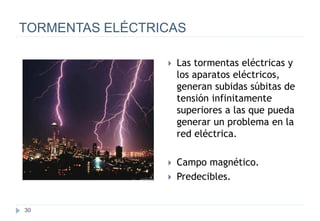 30
TORMENTAS ELÉCTRICAS
 Las tormentas eléctricas y
los aparatos eléctricos,
generan subidas súbitas de
tensión infinitamente
superiores a las que pueda
generar un problema en la
red eléctrica.
 Campo magnético.
 Predecibles.
 