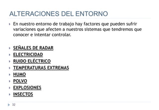 32
ALTERACIONES DEL ENTORNO
 En nuestro entorno de trabajo hay factores que pueden sufrir
variaciones que afecten a nuestros sistemas que tendremos que
conocer e intentar controlar.
 SEÑALES DE RADAR
 ELECTRICIDAD
 RUIDO ELÉCTRICO
 TEMPERATURAS EXTREMAS
 HUMO
 POLVO
 EXPLOSIONES
 INSECTOS
 