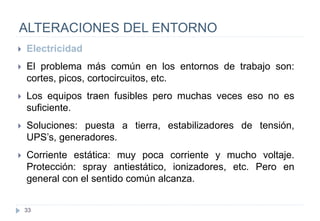 33
ALTERACIONES DEL ENTORNO
 Electricidad
 El problema más común en los entornos de trabajo son:
cortes, picos, cortocircuitos, etc.
 Los equipos traen fusibles pero muchas veces eso no es
suficiente.
 Soluciones: puesta a tierra, estabilizadores de tensión,
UPS’s, generadores.
 Corriente estática: muy poca corriente y mucho voltaje.
Protección: spray antiestático, ionizadores, etc. Pero en
general con el sentido común alcanza.
 
