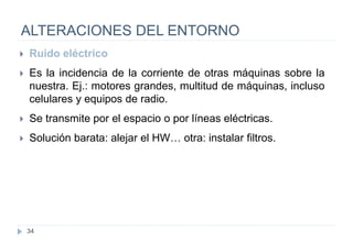 34
ALTERACIONES DEL ENTORNO
 Ruido eléctrico
 Es la incidencia de la corriente de otras máquinas sobre la
nuestra. Ej.: motores grandes, multitud de máquinas, incluso
celulares y equipos de radio.
 Se transmite por el espacio o por líneas eléctricas.
 Solución barata: alejar el HW… otra: instalar filtros.
 