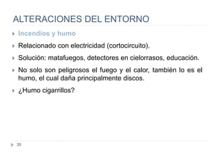 35
ALTERACIONES DEL ENTORNO
 Incendios y humo
 Relacionado con electricidad (cortocircuito).
 Solución: matafuegos, detectores en cielorrasos, educación.
 No solo son peligrosos el fuego y el calor, también lo es el
humo, el cual daña principalmente discos.
 ¿Humo cigarrillos?
 