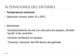 36
ALTERACIONES DEL ENTORNO
 Temperaturas extremas
 Operación normal: entre 10 y 25ºC.
 Soluciones:
• Acondicionadores de aire (no solo para los equipos, también
“ayuda” a los usuarios).
• Correcta ventilación en equipos.
• “Correcta” ubicación del HW dentro del gabinete.
 