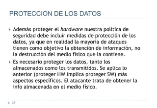37
PROTECCION DE LOS DATOS
 Además proteger el hardware nuestra política de
seguridad debe incluir medidas de protección de los
datos, ya que en realidad la mayoría de ataques
tienen como objetivo la obtención de información, no
la destrucción del medio físico que la contiene.
 Es necesario proteger los datos, tanto los
almacenados como los transmitidos. Se aplica lo
anterior (proteger HW implica proteger SW) más
aspectos específicos. El atacante trata de obtener la
info almacenada en el medio físico.
 