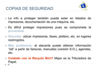 39
COPIAS DE SEGURIDAD
 La info a proteger también puede estar en listados de
impresoras, documentación de una máquina, etc.
 Es difícil proteger impresiones pues se compromete la
privacidad.
 Solución: ubicar impresoras, faxes, plotters, etc. en lugares
restringidos.
 Más problemas: el atacante puede obtener información
“útil” a partir de facturas, manuales (versión S.O.), agendas,
etc.
 Cuidado con el Recycle Bin!!! Mejor es la Trituradora de
Papel.
 