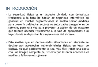 4
INTRODUCCIÓN
 La seguridad física es un aspecto olvidado con demasiada
frecuencia a la hora de hablar de seguridad informática en
general; en muchas organizaciones se suelen tomar medidas
para prevenir o detectar accesos no autorizados o negaciones de
servicio, pero rara vez para prevenir la acción de un atacante
que intenta acceder físicamente a la sala de operaciones o al
lugar donde se depositan las impresiones del sistema.
 Esto motiva que en determinadas situaciones un atacante se
decline por aprovechar vulnerabilidades físicas en lugar de
lógicas, ya que posiblemente le sea más fácil robar una copia
con una imagen completa del sistema que intentar acceder a él
mediante fallos en el software.
 