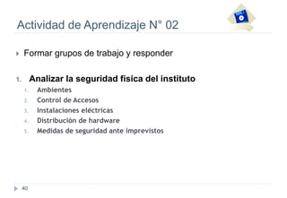 40
Actividad de Aprendizaje N° 02
 Formar grupos de trabajo y responder
1. Analizar la seguridad física del instituto
1. Ambientes
2. Control de Accesos
3. Instalaciones eléctricas
4. Distribución de hardware
5. Medidas de seguridad ante imprevistos
 