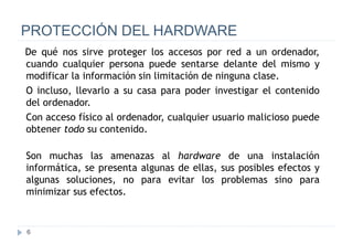 6
PROTECCIÓN DEL HARDWARE
De qué nos sirve proteger los accesos por red a un ordenador,
cuando cualquier persona puede sentarse delante del mismo y
modificar la información sin limitación de ninguna clase.
O incluso, llevarlo a su casa para poder investigar el contenido
del ordenador.
Con acceso físico al ordenador, cualquier usuario malicioso puede
obtener todo su contenido.
Son muchas las amenazas al hardware de una instalación
informática, se presenta algunas de ellas, sus posibles efectos y
algunas soluciones, no para evitar los problemas sino para
minimizar sus efectos.
 