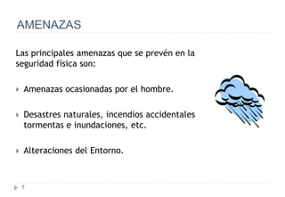 7
AMENAZAS
Las principales amenazas que se prevén en la
seguridad física son:
 Amenazas ocasionadas por el hombre.
 Desastres naturales, incendios accidentales
tormentas e inundaciones, etc.
 Alteraciones del Entorno.
 