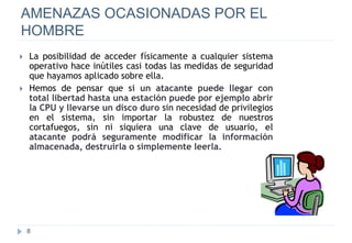 8
AMENAZAS OCASIONADAS POR EL
HOMBRE
 La posibilidad de acceder físicamente a cualquier sistema
operativo hace inútiles casi todas las medidas de seguridad
que hayamos aplicado sobre ella.
 Hemos de pensar que si un atacante puede llegar con
total libertad hasta una estación puede por ejemplo abrir
la CPU y llevarse un disco duro sin necesidad de privilegios
en el sistema, sin importar la robustez de nuestros
cortafuegos, sin ni siquiera una clave de usuario, el
atacante podrá seguramente modificar la información
almacenada, destruirla o simplemente leerla.
 