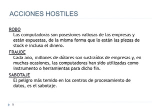 9
ACCIONES HOSTILES
ROBO
Las computadoras son posesiones valiosas de las empresas y
están expuestas, de la misma forma que lo están las piezas de
stock e incluso el dinero.
FRAUDE
Cada año, millones de dólares son sustraídos de empresas y, en
muchas ocasiones, las computadoras han sido utilizadas como
instrumento o herramientas para dicho fin.
SABOTAJE
El peligro más temido en los centros de procesamiento de
datos, es el sabotaje.
 